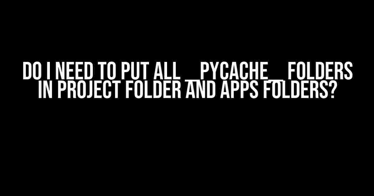 Do I Need to Put All __pycache__ Folders in Project Folder and Apps Folders?